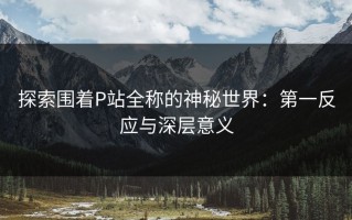 探索围着P站全称的神秘世界：第一反应与深层意义