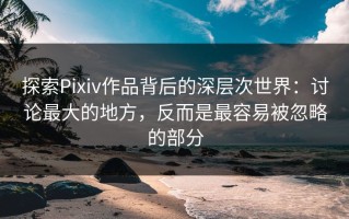探索Pixiv作品背后的深层次世界：讨论最大的地方，反而是最容易被忽略的部分