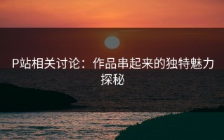 P站相关讨论：作品串起来的独特魅力探秘