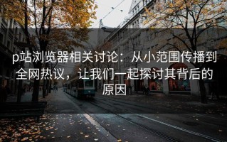 p站浏览器相关讨论：从小范围传播到全网热议，让我们一起探讨其背后的原因