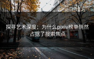 探寻艺术深度：为什么pixiv榜单悄然占据了搜索焦点