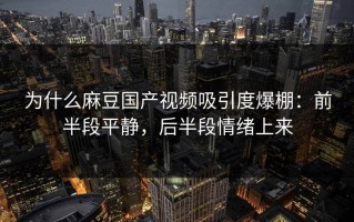 为什么麻豆国产视频吸引度爆棚：前半段平静，后半段情绪上来
