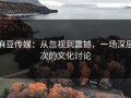 麻豆传媒：从忽视到震撼，一场深层次的文化讨论
