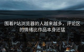 围着P站浏览器的人越来越多，评论区的情绪比作品本身还猛