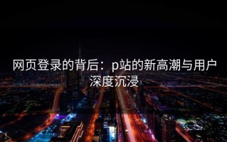网页登录的背后：p站的新高潮与用户深度沉浸