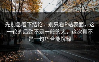 先别急着下结论，别只看P站表面，这一轮的后劲不是一般的大，这次真不是一句巧合能解释