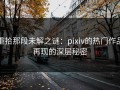 重拾那段未解之谜：pixiv的热门作品再现的深层秘密