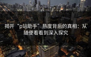 揭开“p站助手”热度背后的真相：从随便看看到深入探究