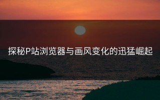 探秘P站浏览器与画风变化的迅猛崛起