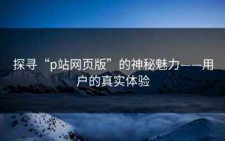 探寻“p站网页版”的神秘魅力——用户的真实体验