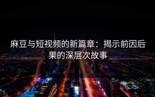 麻豆与短视频的新篇章：揭示前因后果的深层次故事