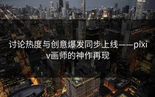 讨论热度与创意爆发同步上线——pixiv画师的神作再现