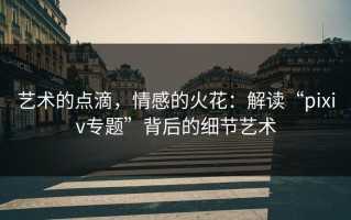 艺术的点滴，情感的火花：解读“pixiv专题”背后的细节艺术