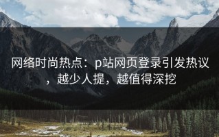 网络时尚热点：p站网页登录引发热议，越少人提，越值得深挖
