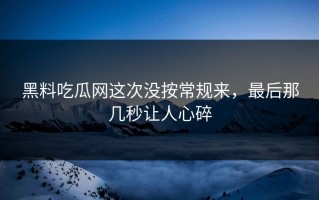 黑料吃瓜网这次没按常规来，最后那几秒让人心碎