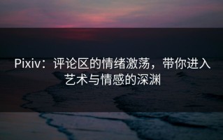 Pixiv：评论区的情绪激荡，带你进入艺术与情感的深渊