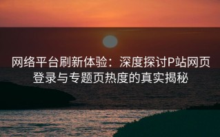 网络平台刷新体验：深度探讨P站网页登录与专题页热度的真实揭秘
