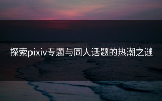 探索pixiv专题与同人话题的热潮之谜