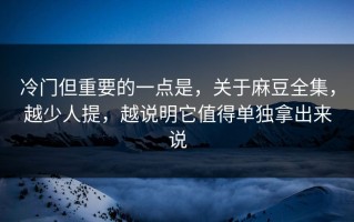 冷门但重要的一点是，关于麻豆全集，越少人提，越说明它值得单独拿出来说