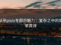 探寻pixiv专题的魅力：复杂之中的简单真谛