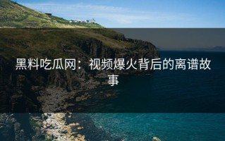 黑料吃瓜网：视频爆火背后的离谱故事