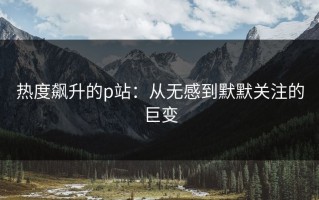 热度飙升的p站：从无感到默默关注的巨变