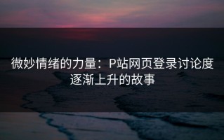 微妙情绪的力量：P站网页登录讨论度逐渐上升的故事