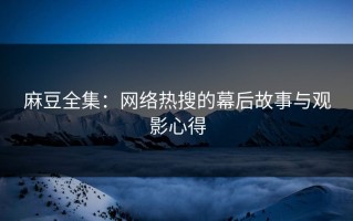 麻豆全集：网络热搜的幕后故事与观影心得