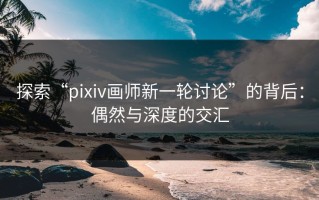 探索“pixiv画师新一轮讨论”的背后：偶然与深度的交汇