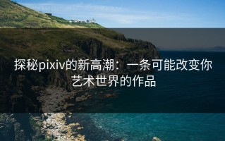 探秘pixiv的新高潮：一条可能改变你艺术世界的作品