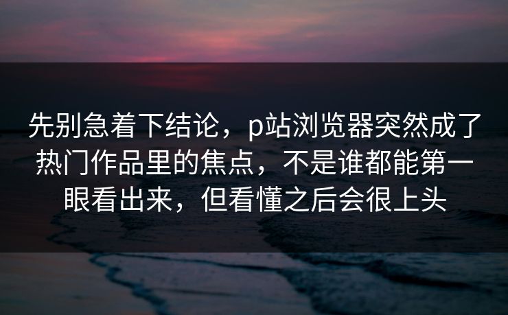 先别急着下结论，p站浏览器突然成了热门作品里的焦点，不是谁都能第一眼看出来，但看懂之后会很上头-第1张图片-p站网页版影视网 - p站内容页