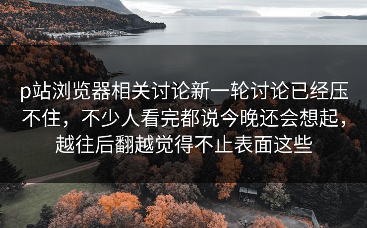 p站浏览器相关讨论新一轮讨论已经压不住，不少人看完都说今晚还会想起，越往后翻越觉得不止表面这些-第1张图片-p站网页版影视网 - p站内容页