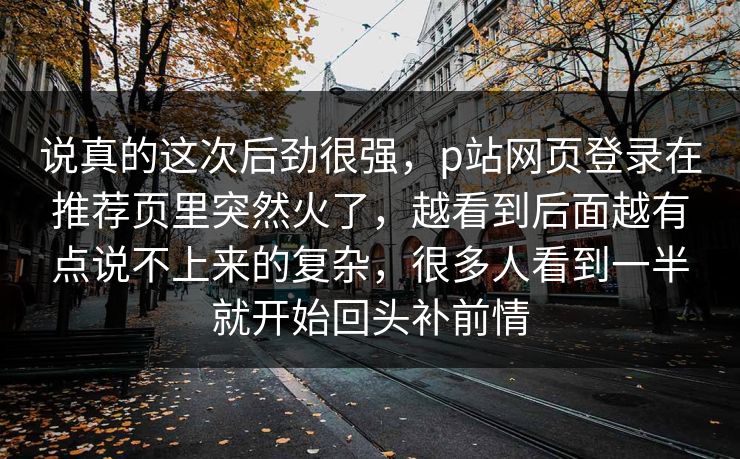 说真的这次后劲很强,p站网页登录在推荐页里突然火了,越看到后面越有点说不上来的复杂,很多人看到一半就开始回头补前情-第1张图片-p站网页版影视网 - p站内容页 说真的这次后劲很强,p站网页登录在推荐页里突然火了,越看到后面越有点说不上来的复杂,很多人看到一半就开始回头补前情-第1张图片-p站网页版影视网 - p站内容页