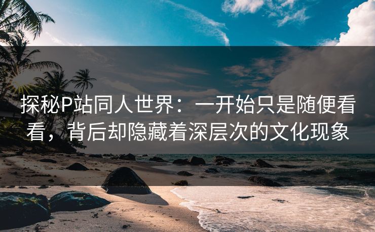 探秘P站同人世界:一开始只是随便看看,背后却隐藏着深层次的文化现象-第1张图片-p站网页版影视网 - p站内容页 探秘P站同人世界:一开始只是随便看看,背后却隐藏着深层次的文化现象-第1张图片-p站网页版影视网 - p站内容页