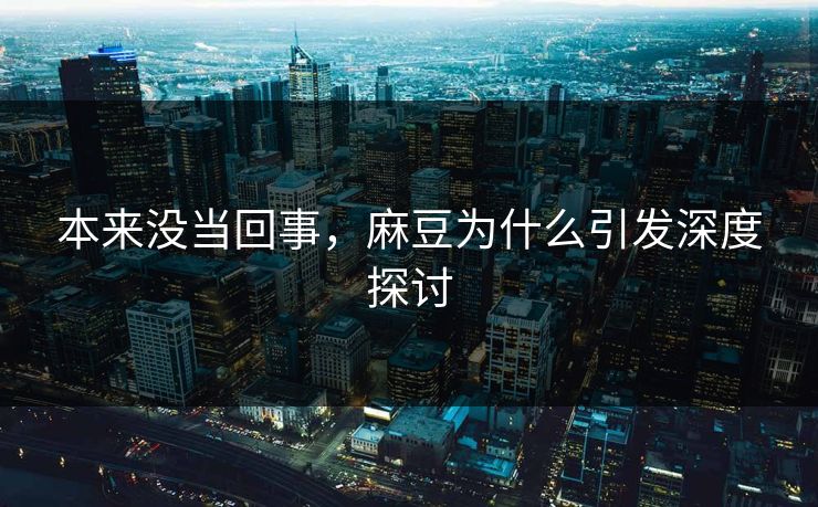 本来没当回事，麻豆为什么引发深度探讨-第1张图片-p站网页版影视网 - p站内容页