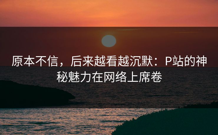 原本不信,后来越看越沉默:P站的神秘魅力在网络上席卷-第1张图片-p站网页版影视网 - p站内容页 原本不信,后来越看越沉默:P站的神秘魅力在网络上席卷-第1张图片-p站网页版影视网 - p站内容页