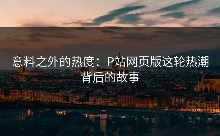 意料之外的热度：P站网页版这轮热潮背后的故事-第1张图片-p站网页版影视网 - p站内容页