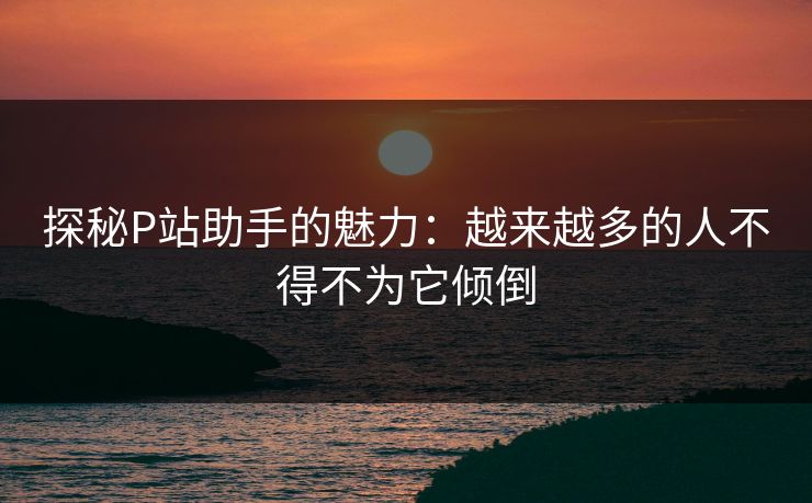 探秘P站助手的魅力：越来越多的人不得不为它倾倒-第1张图片-p站网页版影视网 - p站内容页