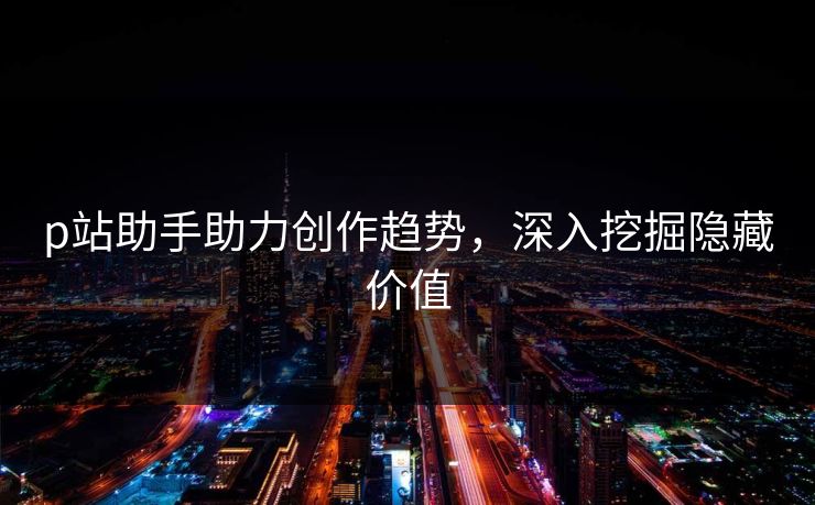 p站助手助力创作趋势，深入挖掘隐藏价值-第1张图片-p站网页版影视网 - p站内容页