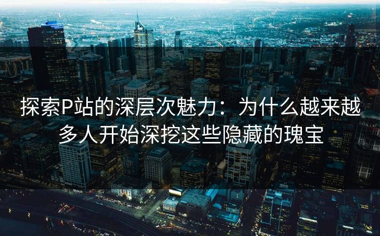 探索P站的深层次魅力：为什么越来越多人开始深挖这些隐藏的瑰宝-第1张图片-p站网页版影视网 - p站内容页