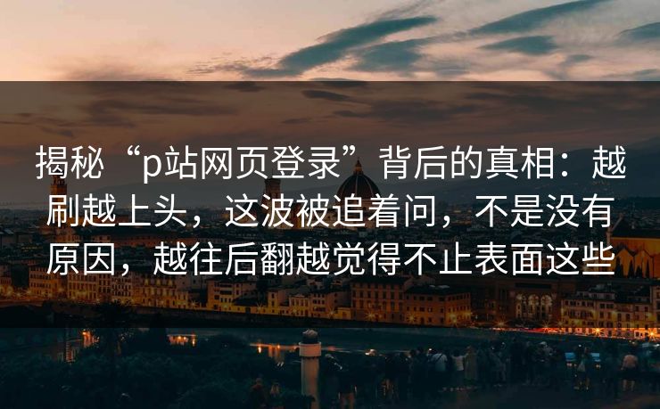 揭秘“p站网页登录”背后的真相：越刷越上头，这波被追着问，不是没有原因，越往后翻越觉得不止表面这些-第1张图片-p站网页版影视网 - p站内容页