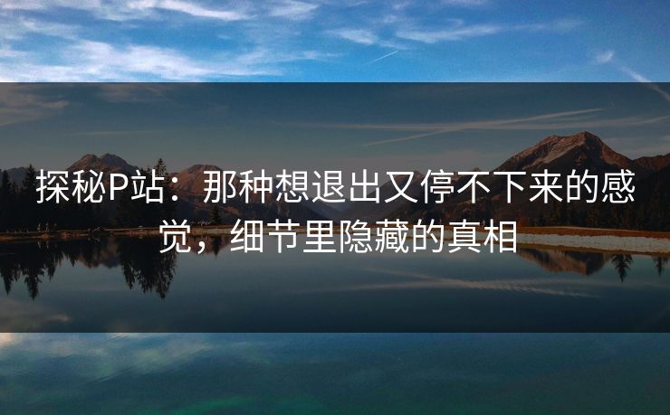 探秘P站：那种想退出又停不下来的感觉，细节里隐藏的真相-第1张图片-p站网页版影视网 - p站内容页