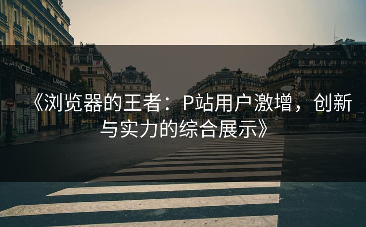 《浏览器的王者：P站用户激增，创新与实力的综合展示》-第1张图片-p站网页版影视网 - p站内容页