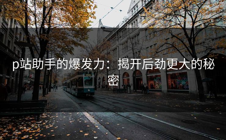 p站助手的爆发力：揭开后劲更大的秘密-第1张图片-p站网页版影视网 - p站内容页