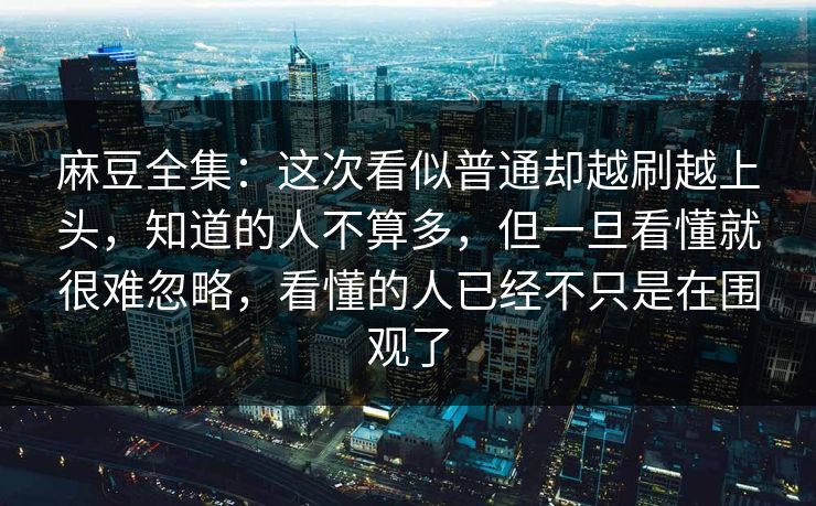麻豆全集:这次看似普通却越刷越上头,知道的人不算多,但一旦看懂就很难忽略,看懂的人已经不只是在围观了-第1张图片-p站网页版影视网 - p站内容页 麻豆全集:这次看似普通却越刷越上头,知道的人不算多,但一旦看懂就很难忽略,看懂的人已经不只是在围观了-第1张图片-p站网页版影视网 - p站内容页