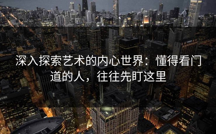 深入探索艺术的内心世界:懂得看门道的人,往往先盯这里-第1张图片-p站网页版影视网 - p站内容页 深入探索艺术的内心世界:懂得看门道的人,往往先盯这里-第1张图片-p站网页版影视网 - p站内容页