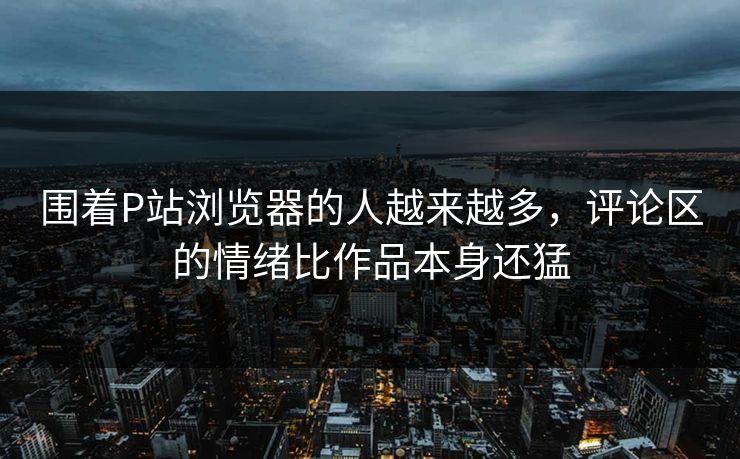 围着P站浏览器的人越来越多，评论区的情绪比作品本身还猛-第1张图片-p站网页版影视网 - p站内容页