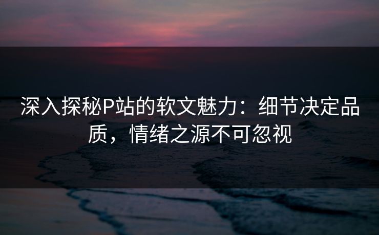 深入探秘P站的软文魅力:细节决定品质,情绪之源不可忽视 深入探秘P站的软文魅力:细节决定品质,情绪之源不可忽视