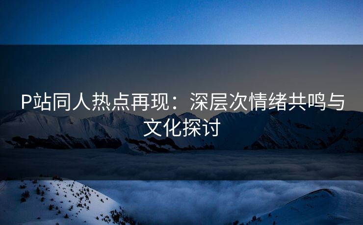 P站同人热点再现：深层次情绪共鸣与文化探讨-第1张图片-p站网页版影视网 - p站内容页