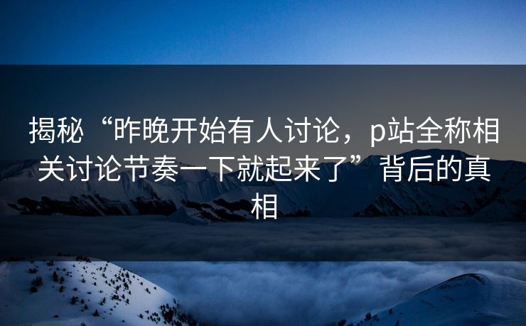 揭秘“昨晚开始有人讨论，p站全称相关讨论节奏一下就起来了”背后的真相-第1张图片-p站网页版影视网 - p站内容页